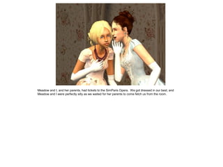 Meadow and I, and her parents, had tickets to the SimParis Opera. We got dressed in our best, and
Meadow and I were perfectly silly as we waited for her parents to come fetch us from the room.
 