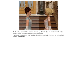 All of a sudden, I couldn’t take it anymore. I excused myself from the box, and went down into the lobby.
Meadow followed me, and demanded to know what was wrong.
I had no idea what to tell her. These past days have been the most happy of my entire life, and I had finally
begun to understand why.
 