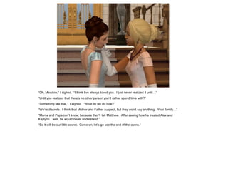 “Oh, Meadow,” I sighed. “I think I’ve always loved you. I just never realized it until…”
“Until you realized that there’s no other person you’d rather spend time with?”
“Something like that.” I sighed. “What do we do now?”
“We’re discrete. I think that Mother and Father suspect, but they won’t say anything. Your family…”
“Mama and Papa can’t know, because they’ll tell Matthew. After seeing how he treated Alex and
Kaylynn…well, he would never understand.”
“So it will be our little secret. Come on, let’s go see the end of the opera.”
 