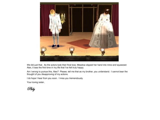 We did just that. As the actors took their final bow, Meadow slipped her hand into mine and squeezed.
Alex, it was the first time in my life that I’ve felt truly happy.
Am I wrong to pursue this, Alex? Please, tell me that as my brother, you understand. I cannot bear the
thought of you disapproving of my actions.
I do hope I hear from you soon. I miss you tremendously.
Your loving sister,


Phily
 