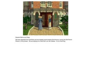 Dearest Mama and Papa,
We have departed from SimParis and are headed south towards SimVenince, touring the SimFrench
Riviera in the process. We are staying at a hotel that is an old chateau. It’s so charming.
 