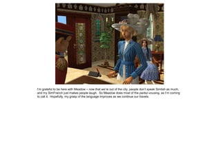 I’m grateful to be here with Meadow – now that we’re out of the city, people don’t speak Simlish as much,
and my SimFrench just makes people laugh. So Meadow does most of the parlez-vousing, as I’m coming
to call it. Hopefully, my grasp of the language improves as we continue our travels.
 