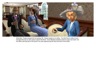 While Mrs. Thayer enjoyed the hot springs, Mr. Thayer treated us to coffee. The SimFrench make it much
stronger than we do, and I wasn’t used to the flavor. Even Meadow wanted to ask for sugar and cream, but
her father said that part of the Grand Tour was experiencing the food and drink of the locals.
 