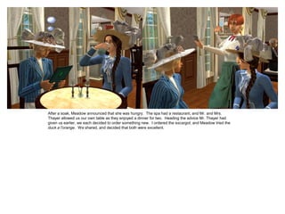 After a soak, Meadow announced that she was hungry. The spa had a restaurant, and Mr. and Mrs.
Thayer allowed us our own table as they enjoyed a dinner for two. Heading the advice Mr. Thayer had
given us earlier, we each decided to order something new. I ordered the escargot, and Meadow tried the
duck a l’orange. We shared, and decided that both were excellent.
 