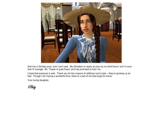 We’ll be in Simtaly soon, and I can’t wait. My Simtalian is nearly as poor as my SimFrench, but I’m sure
that I’ll manage. Mr. Thayer is quite fluent, and has promised to tutor me.
I hope that everyone is well. Thank you for the crayons of Jefferson and Lizzie – they’re growing up so
fast. Though I am having a wonderful time, there is a part of me that longs for home.
Your loving daughter,


Phily
 