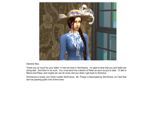 Dearest Alex,
Thank you so much for your letter! It met me here in SimVenice. I’m glad to hear that you and Katie are
doing well. And that I’m an aunt. You must send me a sketch of Peter as soon as you’re able. I’ll talk to
Mama and Papa, and maybe we can all come visit you when I get back to Simerica.
SimVenice is lovely, but I think I prefer SimFrance. Mr. Thayer is fascinated by SimVenice, so I fear that
we’ll be passing quite a bit of time here.
 