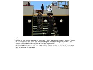 Alex,
By now, I’m sure that you heard that our sister Henri is finally free from her husband’s torments. Though
I’m not sad about his loss, I have done the proper thing and donned mourning for my brother-in-law.
Meadow has even put on half-mourning, so that I don’t feel so alone.
We boarded the ship about a week ago, and I’ll post this letter as soon as we dock. It will be good to be
back on Simerican soil once again.
 