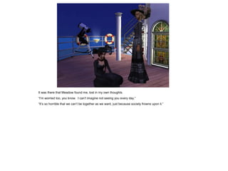 It was there that Meadow found me, lost in my own thoughts.
“I’m worried too, you know. I can’t imagine not seeing you every day.”
“It’s so horrible that we can’t be together as we want, just because society frowns upon it.”
 