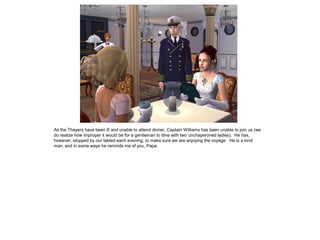 As the Thayers have been ill and unable to attend dinner, Captain Williams has been unable to join us (we
do realize how improper it would be for a gentleman to dine with two unchaperoned ladies). He has,
however, stopped by our tabled each evening, to make sure we are enjoying the voyage. He is a kind
man, and in some ways he reminds me of you, Papa.
 