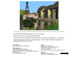 *************************************************************************************************************************
 And that is Phily and Meadow’s grand tour. I hope you enjoyed!
 Next up, we get back to our regularly scheduled legacy.
 Thank you very much for reading. Please leave comment on the thread at Boolprop.com. Until next time!
 I used a tremendous amount of CC to make SimEurope. I’d like to thank the following creators for their
 amazing lots (all can be found on MTS):


The SS Majestic                                                    SimParis
bacon164 for the MiniTanic, docked version                         pegasaus for the Palais Garnier
                                                                   Black0rchid for the Le fleurs (du mal) HOTEL
Simdon and Simland                                                 V1ND1CARE for the Musée du Louvre
ash3sandgh0sts for Hatfield Revisited                              en7en for La Tour Eiffel
Tatiana_Dokuchic for Henry VIII’s Hampton Court                    jon119 for the Star Collection IV: Hotel Chateau Mont Vert ****
StephSim for Victorian London Part I: Natural History Museum and
King’s Cross Station                                               SimVenice
Anubis360 for London’s Rain Park                                   Black0rchid for the Venice Hotel
                                                                   lordtiko for the The Bridge Of Sighs, Venice
 