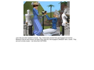 Just a few pics that I wanted to include. Yes, I broke down and the them get engaged and married.
Meadow’s had the want forever, but when Phily rolled the “Get Engaged to Meadow” want, I caved. They
are such a lovely couple. I can deny them NOTHING.
 