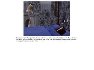 Meadow and I are sharing a cabin. Her parents are next door, and we share a bath. I am often asleep
long before Meadow, as she is accustomed to town hours. The cabin is very nice, if somewhat small, and
we really don’t spend much time there.
 