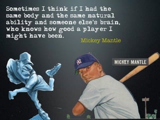 Sometimes I think if I had the
same body and the same natural
ability and someone else's brain,
who knows how good a player I
might have been.
                     Mickey Mantle
 