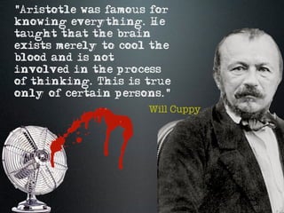 "Aristotle was famous for
knowing everything. He
taught that the brain
exists merely to cool the
blood and is not
involved in the process
of thinking. This is true
only of certain persons."
                     Will Cuppy
 