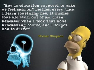 "How is education supposed to make
me feel smarter? Besides, every time
I learn something new, it pushes
some old stuff out of my brain.
Remember when I took that home
winemaking course, and I forgot
how to drive?"

                 Homer Simpson
 
