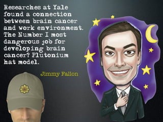 Researches at Yale
found a connection
between brain cancer
and work environment.
The Number 1 most
dangerous job for
developing brain
cancer? Plutonium
hat model.

         Jimmy Fallon
 
