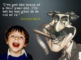 "I've got the brain of
a four year old. I'll
bet he was glad to be
rid of it."
            Groucho Marx
 