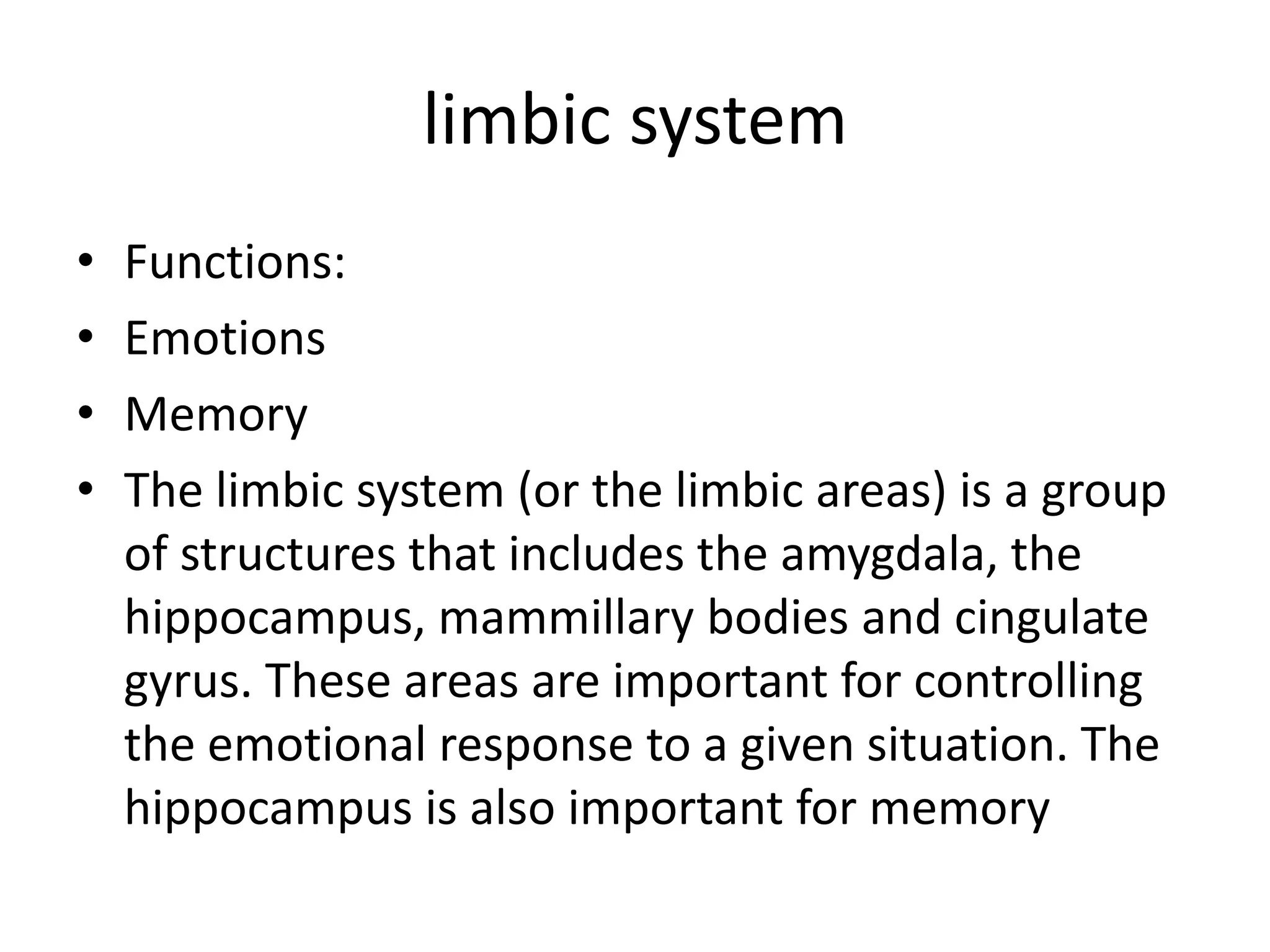 limbic system
•   Functions:
•   Emotions
•   Memory
•   The limbic system (or the limbic areas) is a group
    of structures that includes the amygdala, the
    hippocampus, mammillary bodies and cingulate
    gyrus. These areas are important for controlling
    the emotional response to a given situation. The
    hippocampus is also important for memory
 