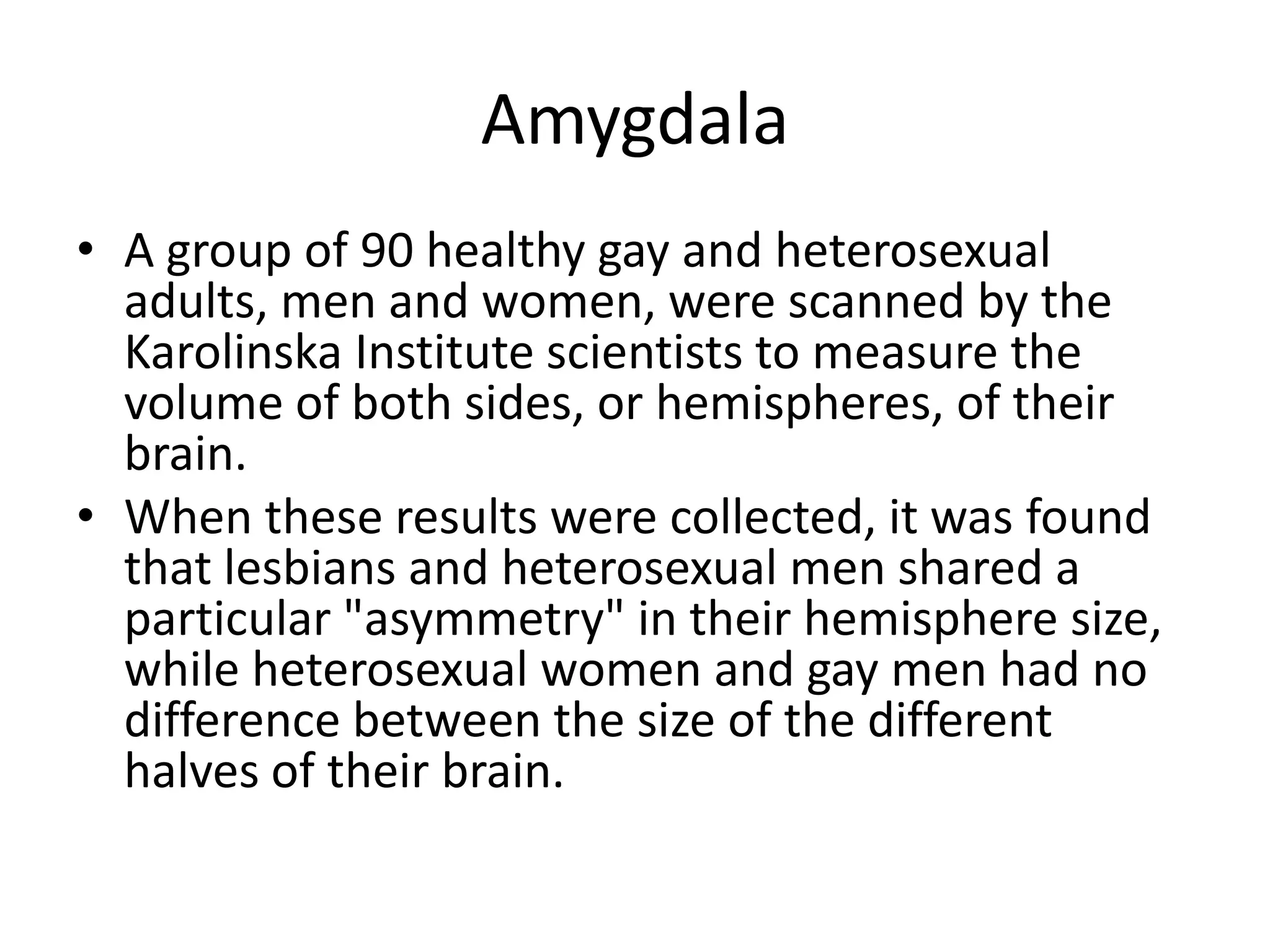 Amygdala
• A group of 90 healthy gay and heterosexual
  adults, men and women, were scanned by the
  Karolinska Institute scientists to measure the
  volume of both sides, or hemispheres, of their
  brain.
• When these results were collected, it was found
  that lesbians and heterosexual men shared a
  particular "asymmetry" in their hemisphere size,
  while heterosexual women and gay men had no
  difference between the size of the different
  halves of their brain.
 