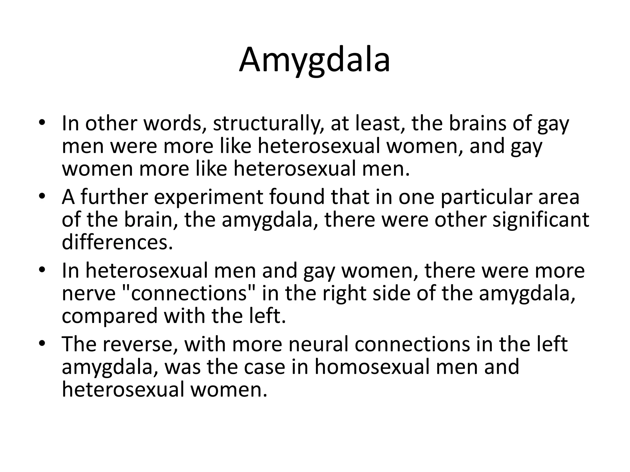 Amygdala
• In other words, structurally, at least, the brains of gay
  men were more like heterosexual women, and gay
  women more like heterosexual men.
• A further experiment found that in one particular area
  of the brain, the amygdala, there were other significant
  differences.
• In heterosexual men and gay women, there were more
  nerve "connections" in the right side of the amygdala,
  compared with the left.
• The reverse, with more neural connections in the left
  amygdala, was the case in homosexual men and
  heterosexual women.
 
