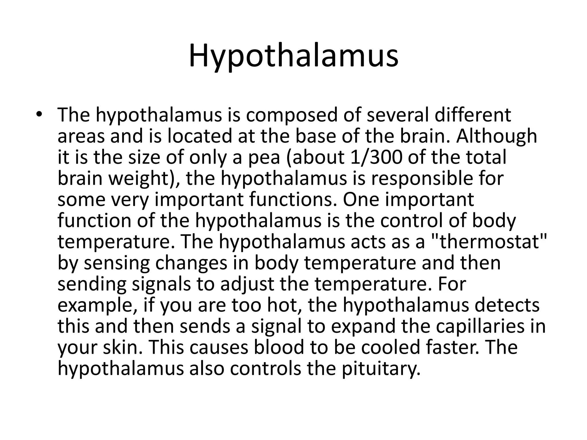 Hypothalamus
• The hypothalamus is composed of several different
  areas and is located at the base of the brain. Although
  it is the size of only a pea (about 1/300 of the total
  brain weight), the hypothalamus is responsible for
  some very important functions. One important
  function of the hypothalamus is the control of body
  temperature. The hypothalamus acts as a "thermostat"
  by sensing changes in body temperature and then
  sending signals to adjust the temperature. For
  example, if you are too hot, the hypothalamus detects
  this and then sends a signal to expand the capillaries in
  your skin. This causes blood to be cooled faster. The
  hypothalamus also controls the pituitary.
 
