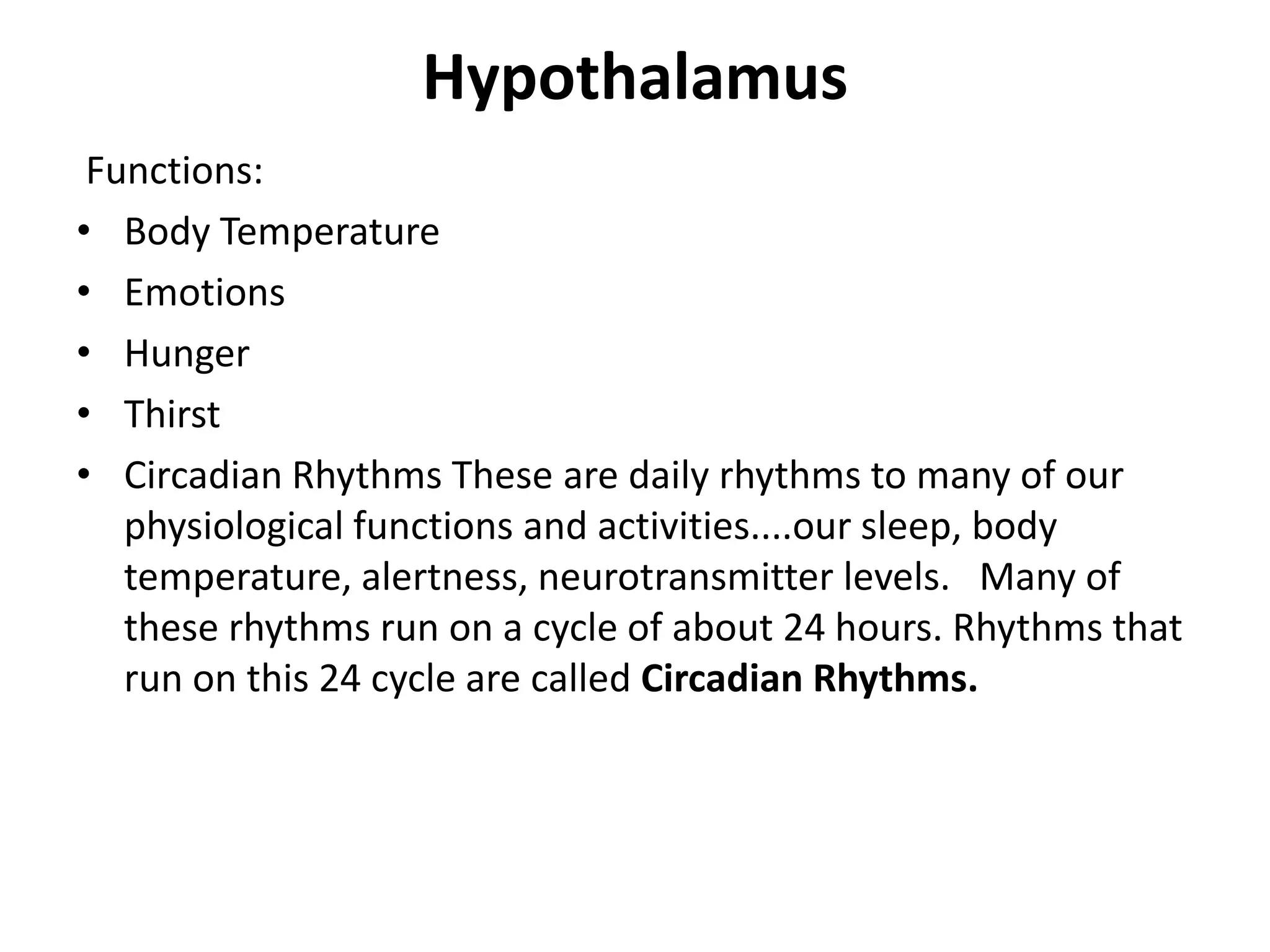 Hypothalamus
 Functions:
• Body Temperature
• Emotions
• Hunger
• Thirst
• Circadian Rhythms These are daily rhythms to many of our
   physiological functions and activities....our sleep, body
   temperature, alertness, neurotransmitter levels. Many of
   these rhythms run on a cycle of about 24 hours. Rhythms that
   run on this 24 cycle are called Circadian Rhythms.
 