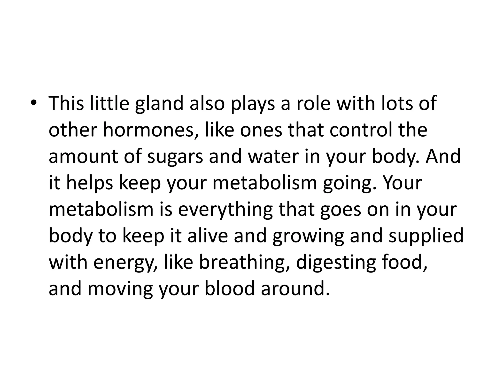 • This little gland also plays a role with lots of
  other hormones, like ones that control the
  amount of sugars and water in your body. And
  it helps keep your metabolism going. Your
  metabolism is everything that goes on in your
  body to keep it alive and growing and supplied
  with energy, like breathing, digesting food,
  and moving your blood around.
 