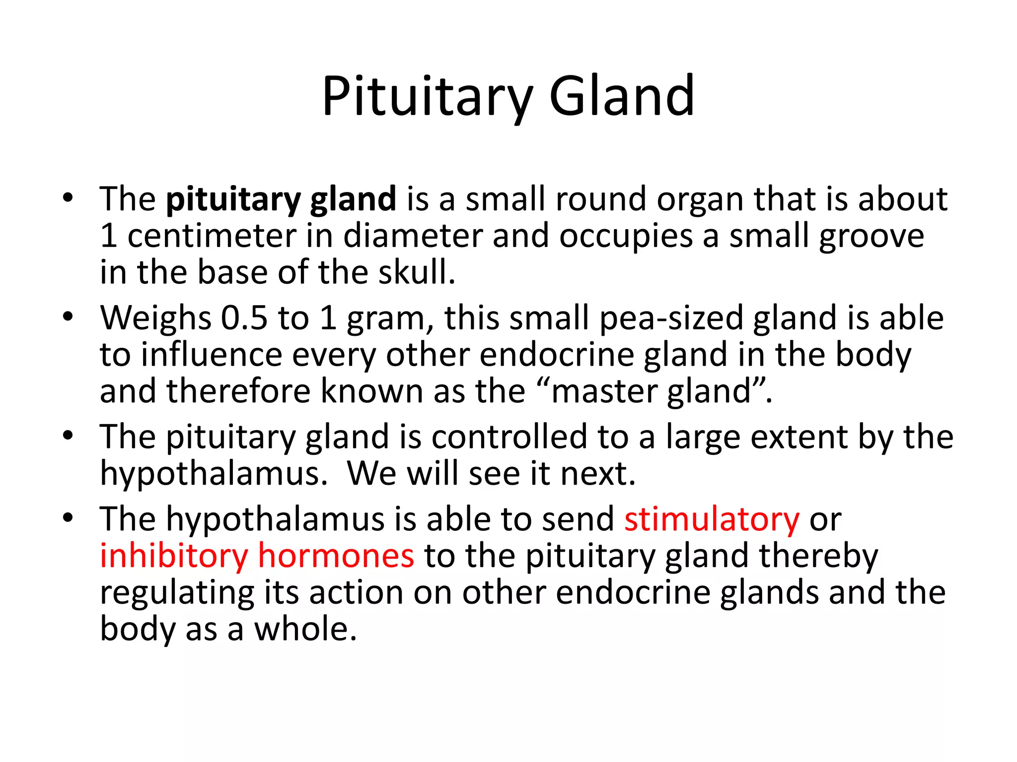 Pituitary Gland
• The pituitary gland is a small round organ that is about
  1 centimeter in diameter and occupies a small groove
  in the base of the skull.
• Weighs 0.5 to 1 gram, this small pea-sized gland is able
  to influence every other endocrine gland in the body
  and therefore known as the “master gland”.
• The pituitary gland is controlled to a large extent by the
  hypothalamus. We will see it next.
• The hypothalamus is able to send stimulatory or
  inhibitory hormones to the pituitary gland thereby
  regulating its action on other endocrine glands and the
  body as a whole.
 