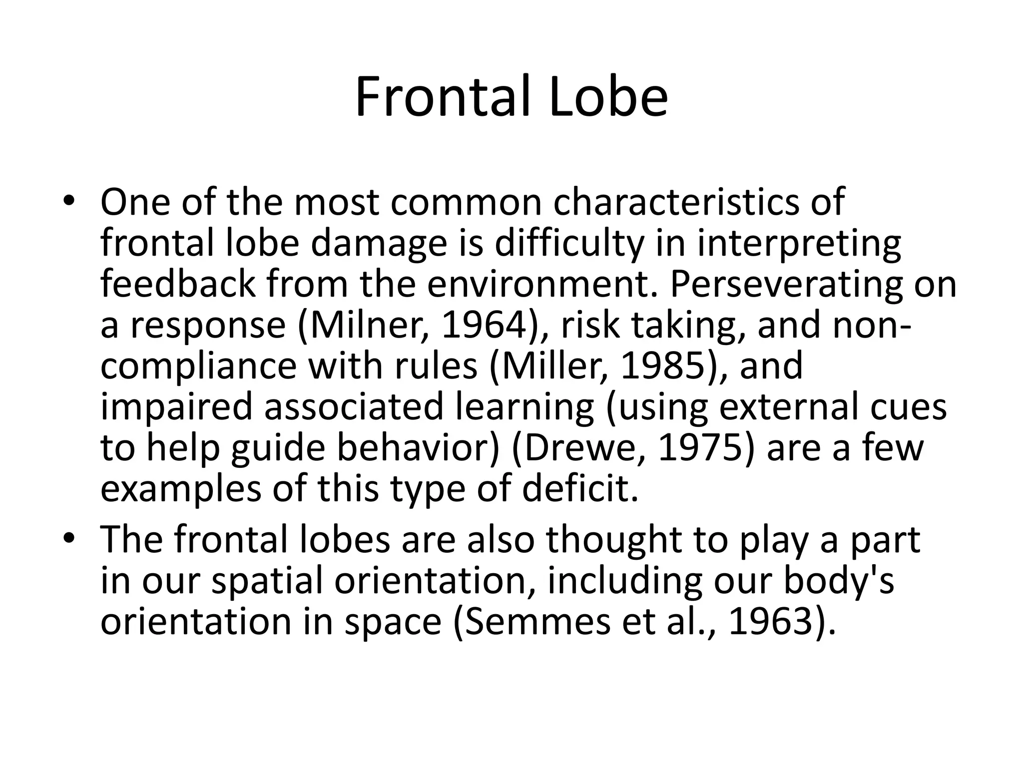 Frontal Lobe
• One of the most common characteristics of
  frontal lobe damage is difficulty in interpreting
  feedback from the environment. Perseverating on
  a response (Milner, 1964), risk taking, and non-
  compliance with rules (Miller, 1985), and
  impaired associated learning (using external cues
  to help guide behavior) (Drewe, 1975) are a few
  examples of this type of deficit.
• The frontal lobes are also thought to play a part
  in our spatial orientation, including our body's
  orientation in space (Semmes et al., 1963).
 