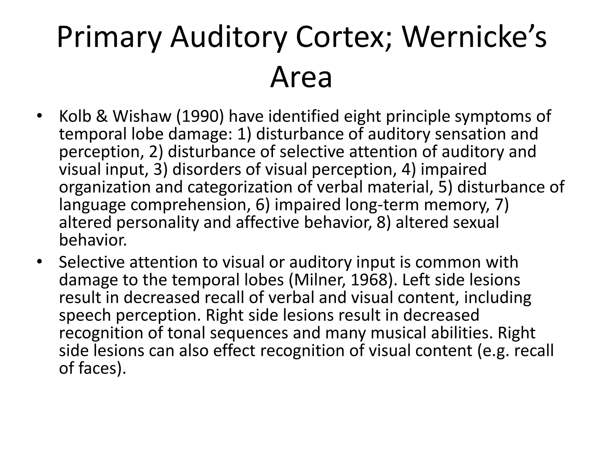 Primary Auditory Cortex; Wernicke’s
                 Area
• Kolb & Wishaw (1990) have identified eight principle symptoms of
  temporal lobe damage: 1) disturbance of auditory sensation and
  perception, 2) disturbance of selective attention of auditory and
  visual input, 3) disorders of visual perception, 4) impaired
  organization and categorization of verbal material, 5) disturbance of
  language comprehension, 6) impaired long-term memory, 7)
  altered personality and affective behavior, 8) altered sexual
  behavior.
• Selective attention to visual or auditory input is common with
  damage to the temporal lobes (Milner, 1968). Left side lesions
  result in decreased recall of verbal and visual content, including
  speech perception. Right side lesions result in decreased
  recognition of tonal sequences and many musical abilities. Right
  side lesions can also effect recognition of visual content (e.g. recall
  of faces).
 
