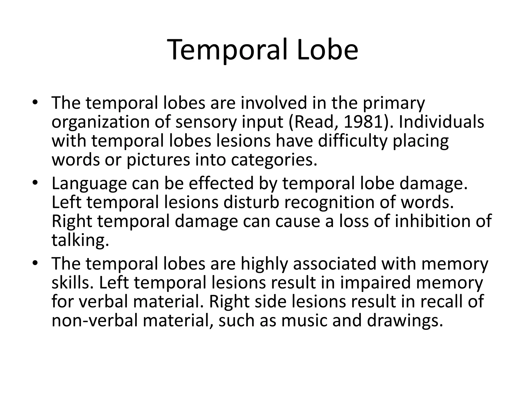 Temporal Lobe
• The temporal lobes are involved in the primary
  organization of sensory input (Read, 1981). Individuals
  with temporal lobes lesions have difficulty placing
  words or pictures into categories.
• Language can be effected by temporal lobe damage.
  Left temporal lesions disturb recognition of words.
  Right temporal damage can cause a loss of inhibition of
  talking.
• The temporal lobes are highly associated with memory
  skills. Left temporal lesions result in impaired memory
  for verbal material. Right side lesions result in recall of
  non-verbal material, such as music and drawings.
 