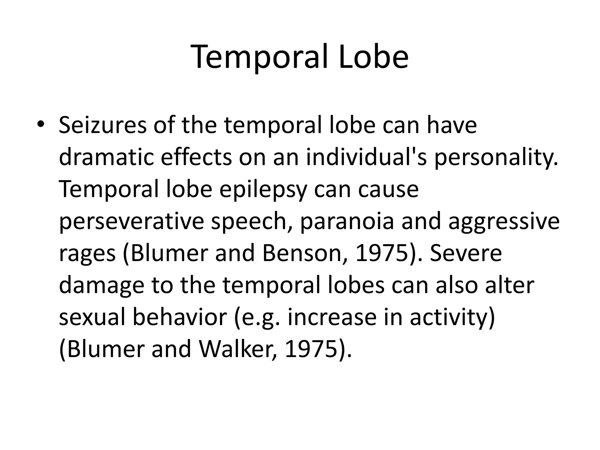 Temporal Lobe
• Seizures of the temporal lobe can have
  dramatic effects on an individual's personality.
  Temporal lobe epilepsy can cause
  perseverative speech, paranoia and aggressive
  rages (Blumer and Benson, 1975). Severe
  damage to the temporal lobes can also alter
  sexual behavior (e.g. increase in activity)
  (Blumer and Walker, 1975).
 