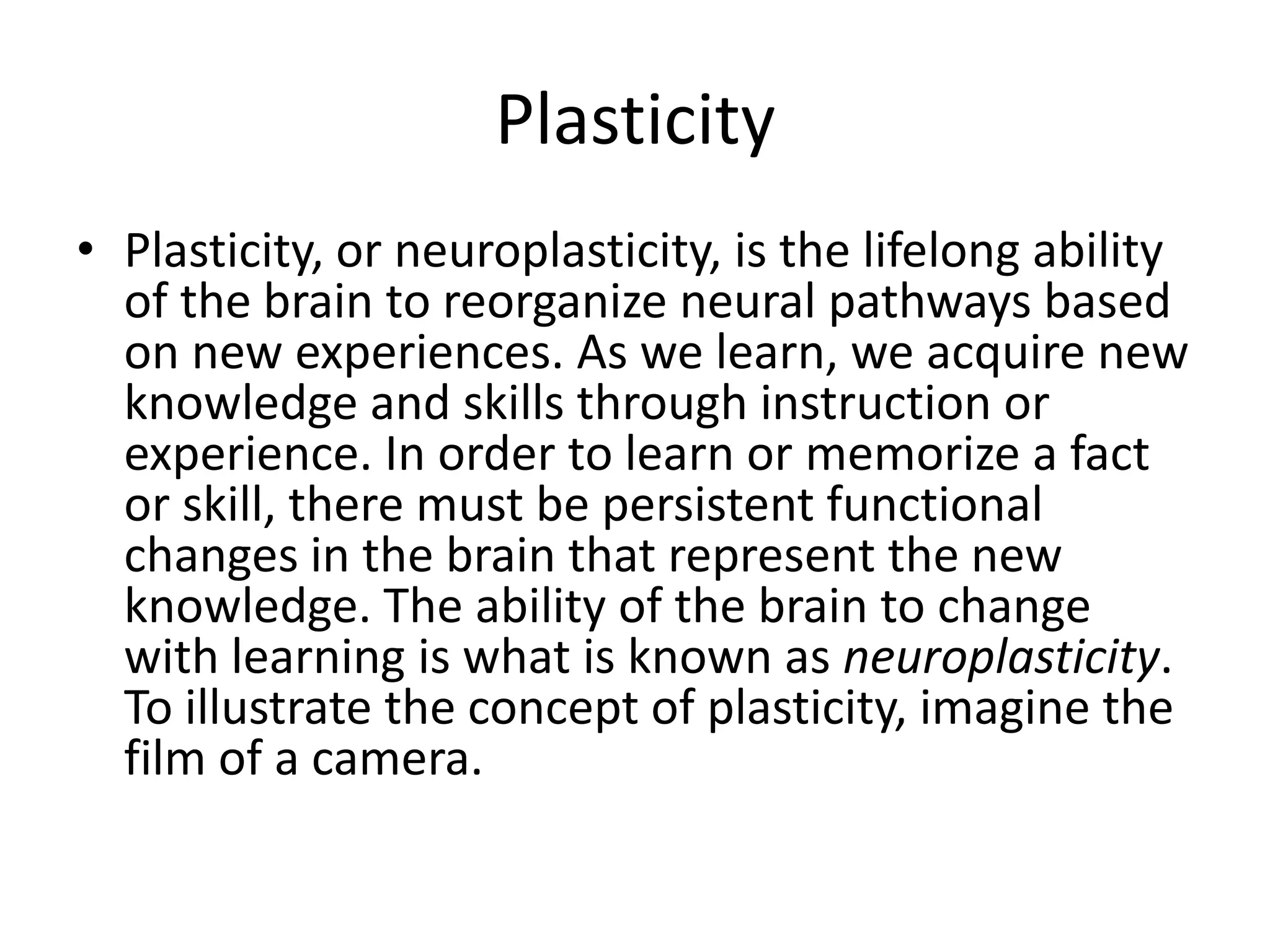 Plasticity
• Plasticity, or neuroplasticity, is the lifelong ability
  of the brain to reorganize neural pathways based
  on new experiences. As we learn, we acquire new
  knowledge and skills through instruction or
  experience. In order to learn or memorize a fact
  or skill, there must be persistent functional
  changes in the brain that represent the new
  knowledge. The ability of the brain to change
  with learning is what is known as neuroplasticity.
  To illustrate the concept of plasticity, imagine the
  film of a camera.
 