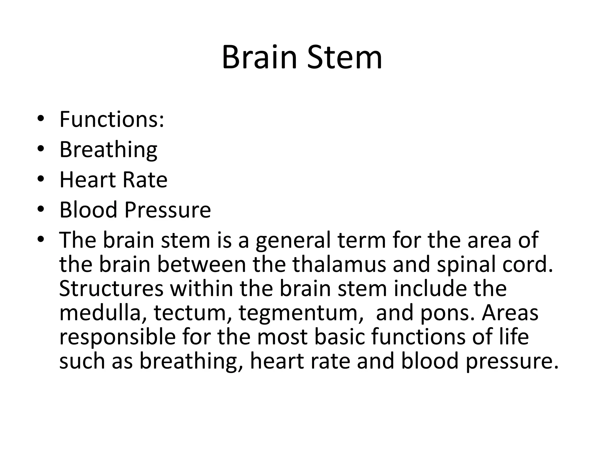 Brain Stem
•   Functions:
•   Breathing
•   Heart Rate
•   Blood Pressure
•   The brain stem is a general term for the area of
    the brain between the thalamus and spinal cord.
    Structures within the brain stem include the
    medulla, tectum, tegmentum, and pons. Areas
    responsible for the most basic functions of life
    such as breathing, heart rate and blood pressure.
 