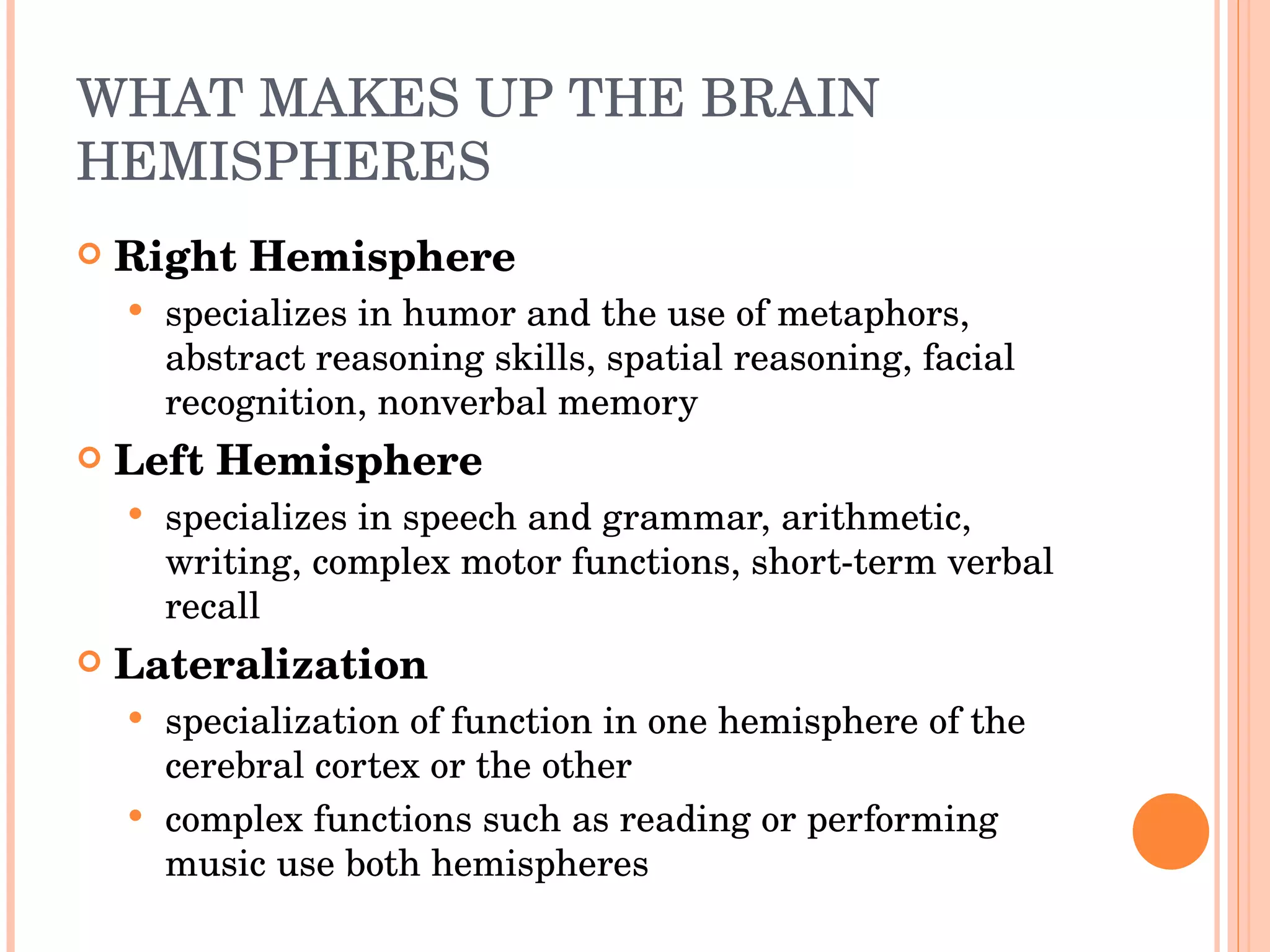 WHAT MAKES UP THE BRAIN HEMISPHERES Right Hemisphere specializes in humor and the use of metaphors, abstract reasoning skills, spatial reasoning, facial recognition, nonverbal memory Left Hemisphere specializes in speech and grammar, arithmetic, writing, complex motor functions, short-term verbal recall Lateralization  specialization of function in one hemisphere of the cerebral cortex or the other complex functions such as reading or performing music use both hemispheres 