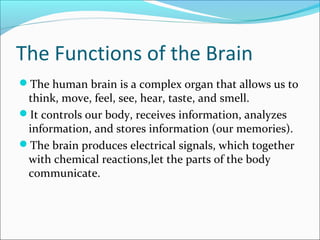 The Functions of the Brain
The human brain is a complex organ that allows us to
think, move, feel, see, hear, taste, and smell.
It controls our body, receives information, analyzes
information, and stores information (our memories).
The brain produces electrical signals, which together
with chemical reactions,let the parts of the body
communicate.
 