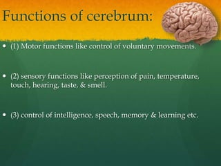 Functions of cerebrum:
 (1) Motor functions like control of voluntary movements.
 (2) sensory functions like perception of pain, temperature,
touch, hearing, taste, & smell.
 (3) control of intelligence, speech, memory & learning etc.
 
