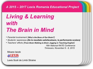 WINTERTemplate
Living & Learning
with
The Brain in Mind
• Parental involvement (Who’s the Boss of Our Brain?)
• Students’ awareness (De la rezultate satisfacatoare, la performanta scolara)
• Teachers’ efforts (From Brain Walking to Brain Jogging in Teaching English)
16th National RATE Conference
Timisoara, November 6 - 8, 2015
Mioara Iacob
Lexis Scoli de Limbi Straine
A 2015 – 2017 Lexis Romania Educational Project
 