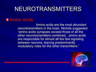 NEUROTRANSMITTERS Amino Acids Amino acids are the most abundant neurotransmitters in the brain. Nichols suggested: “amino acids synapses exceed those of all the other neurotransmitters combined…amino acids are responsible for almost all the fast signaling between neurons, leaving predominantly modulatory roles for the other transmitters.”   