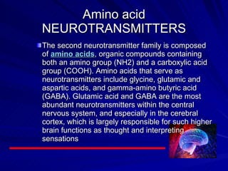Amino acid NEUROTRANSMITTERS The second neurotransmitter family is composed of  amino acids , organic compounds containing both an amino group (NH2) and a carboxylic acid group (COOH). Amino acids that serve as neurotransmitters include glycine, glutamic and aspartic acids, and gamma-amino butyric acid (GABA). Glutamic acid and GABA are the most abundant neurotransmitters within the central nervous system, and especially in the cerebral cortex, which is largely responsible for such higher brain functions as thought and interpreting sensations  