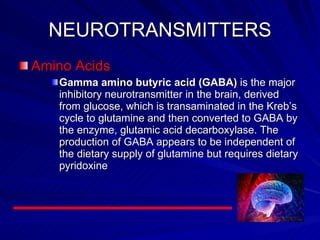 NEUROTRANSMITTERS Amino Acids Gamma amino butyric acid (GABA)  is the major inhibitory neurotransmitter in the brain, derived from glucose, which is transaminated in the Kreb’s cycle to glutamine and then converted to GABA by the enzyme, glutamic acid decarboxylase. The production of GABA appears to be independent of the dietary supply of glutamine but requires dietary pyridoxine  