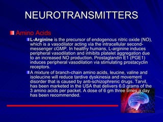 NEUROTRANSMITTERS Amino Acids L-Arginine  is the precursor of endogenous nitric oxide (NO), which is a vasodilator acting via the intracellular second-messenger cGMP. In healthy humans, L-arginine induces peripheral vasodilation and inhibits platelet aggregation due to an increased NO production. Prostaglandin E1 (PGE1) induces peripheral vasodilation via stimulating prostacyclin receptors.  A mixture of branch-chain amino acids, leucine, valine and isoleucine will reduce tardive dyskinesia and movement disorder that is caused by anti-schizophrenic drugs. Tarvil, has been marketed in the USA that delivers 6.0 grams of the 3 amino acids per packet. A dose of 6 gm three times a day has been recommended.   