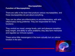 Neuropeptides Function of Neuropeptides:     There are cells in the brain that produce various neuropeptides, and these neuropeptides do just about everything.   They can be either pro-inflammatory or anti-inflammatory, with anti-inflammatory being preferred. They are responsible for many functions:   They control our mood, energy levels, pain and pleasure reception, body weight, and ability to solve problems; they also form memories and regulate our immune system.   These active little messengers in the brain actually turn on cellular function in the skin.  
