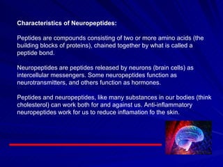 Characteristics of Neuropeptides:     Peptides are compounds consisting of two or more amino acids (the building blocks of proteins), chained together by what is called a peptide bond.    Neuropeptides are peptides released by neurons (brain cells) as intercellular messengers. Some neuropeptides function as neurotransmitters, and others function as hormones.    Peptides and neuropeptides, like many substances in our bodies (think cholesterol) can work both for and against us. Anti-inflammatory neuropeptides work for us to reduce inflamation fo the skin.  