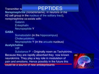 Transmitter names are shown in bold. Norepinephrine  (noradrenaline). In neurons of the  A2 cell group in the  nucleus of the solitary tract ),  norepinephrine co-exists with: Galanin   Enkephalin   Neuropeptide  Y   GABA Somatostatin  (in the  hippocampus )  Cholecystokinin   Neuropeptide  Y  (in the  arcuate  nucleus )  Acetylcholine VIP   Substance P   - Originally nown as Tachykinins.  Because they are rapidly absorbed they  now known  as neurokinins. They play a key role in modulation of  pain and emotions. Hence possibly in the future this  could be a source of new antidepresants PEPTIDES 