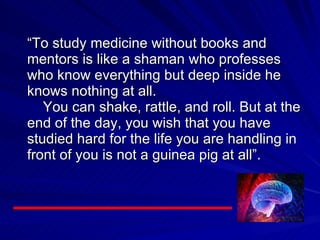 “ To study medicine without books and mentors is like a shaman who professes who know everything but deep inside he knows nothing at all.   You can shake, rattle, and roll. But at the end of the day, you wish that you have studied hard for the life you are handling in front of you is not a guinea pig at all”. 