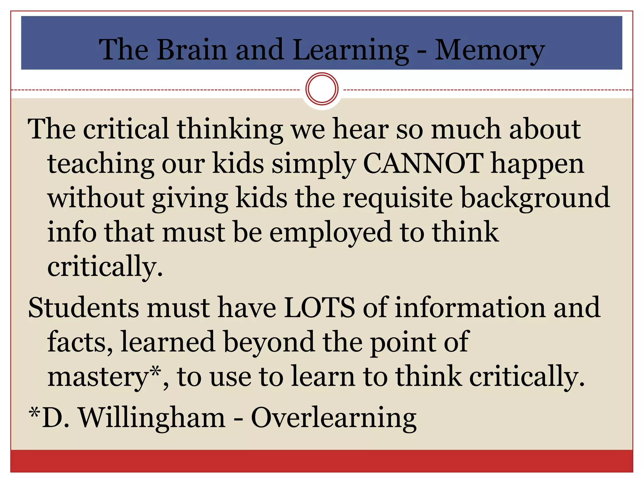 The Brain and Learning - Memory

The critical thinking we hear so much about
 teaching our kids simply CANNOT happen
 without giving kids the requisite background
 info that must be employed to think
 critically.
Students must have LOTS of information and
 facts, learned beyond the point of
 mastery*, to use to learn to think critically.
*D. Willingham - Overlearning
 