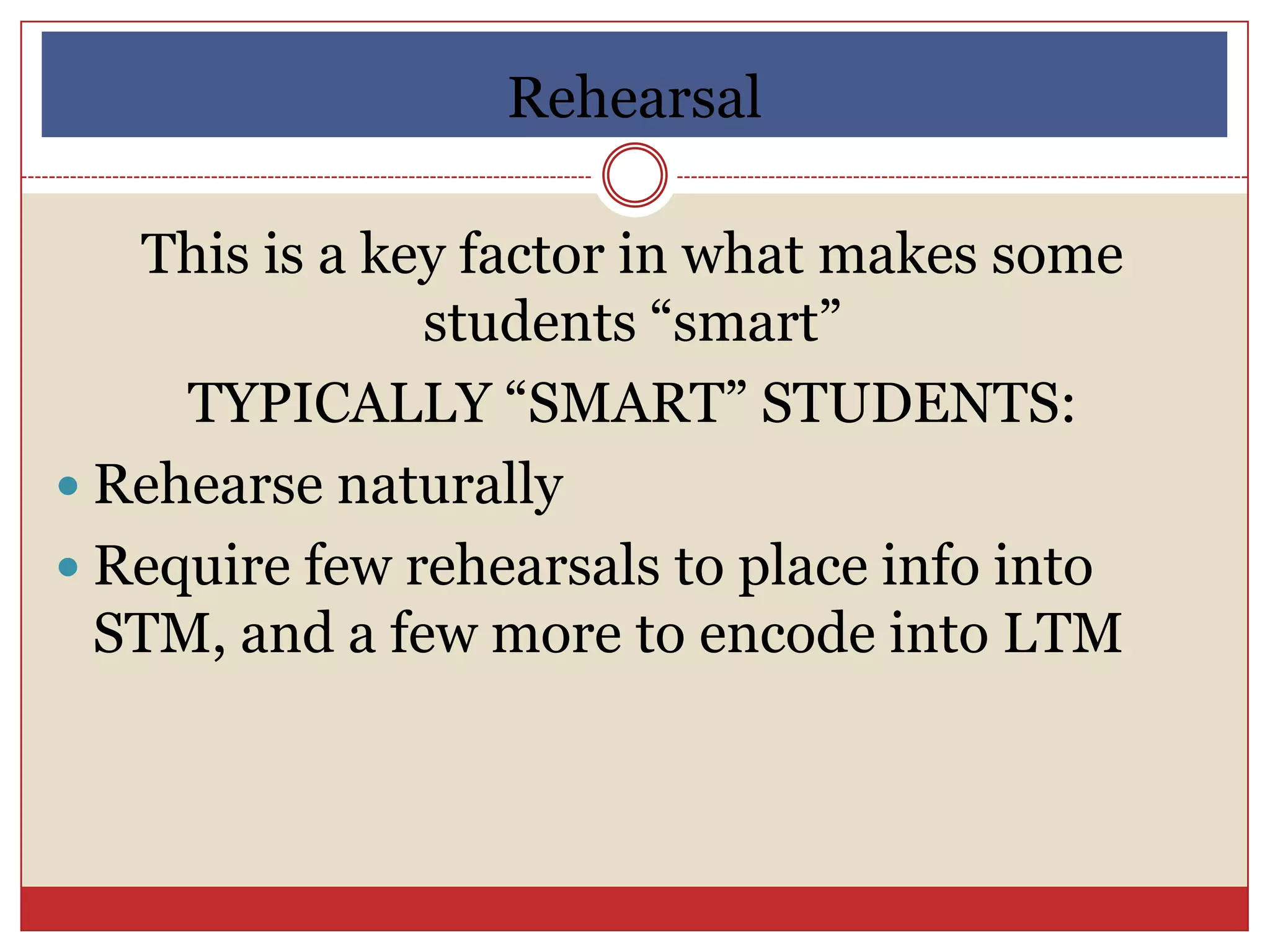 Rehearsal

   This is a key factor in what makes some
               students “smart”
     TYPICALLY “SMART” STUDENTS:
 Rehearse naturally
 Require few rehearsals to place info into
  STM, and a few more to encode into LTM
 