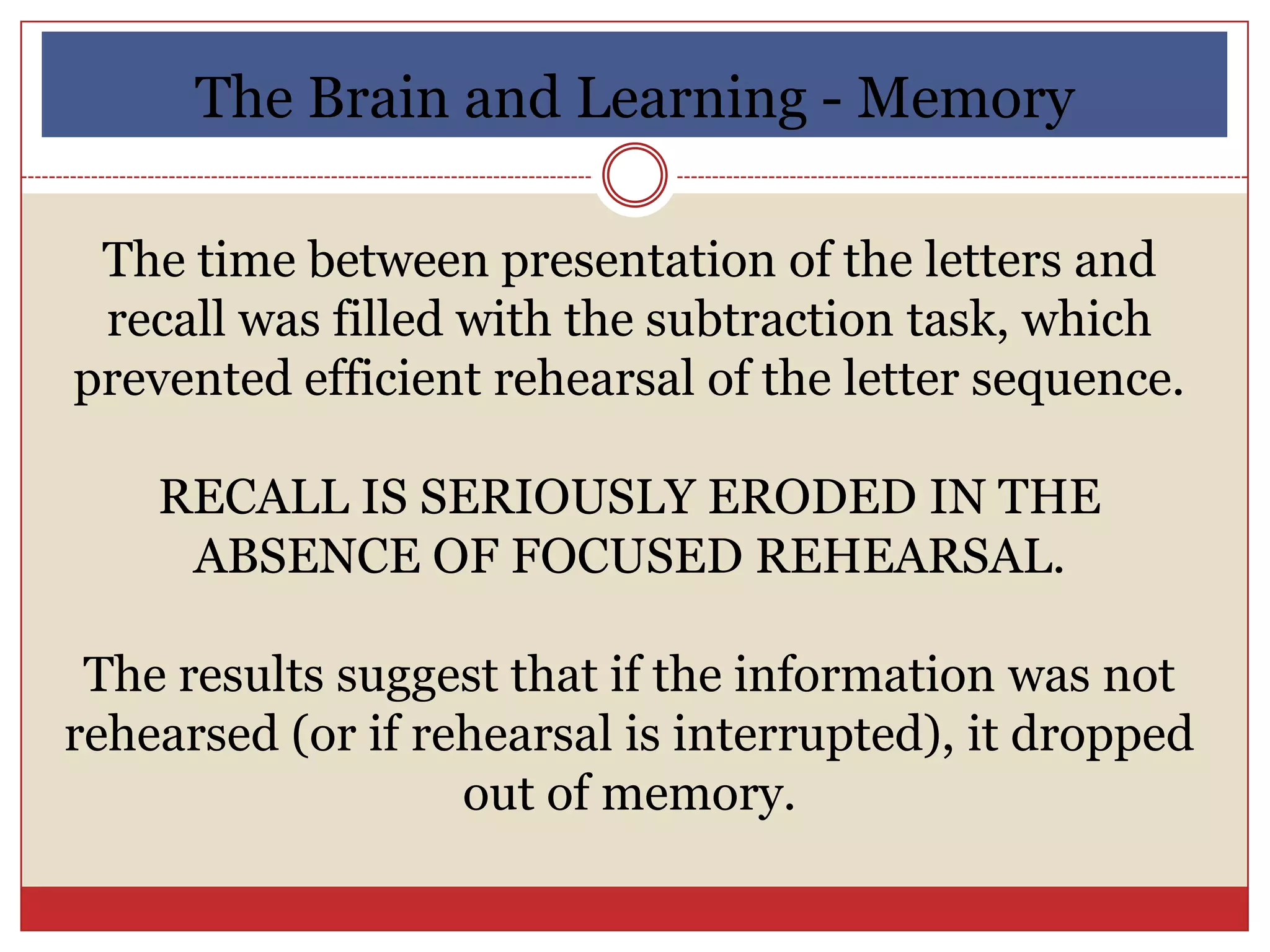The Brain and Learning - Memory

 The time between presentation of the letters and
 recall was filled with the subtraction task, which
prevented efficient rehearsal of the letter sequence.

    RECALL IS SERIOUSLY ERODED IN THE
     ABSENCE OF FOCUSED REHEARSAL.

 The results suggest that if the information was not
rehearsed (or if rehearsal is interrupted), it dropped
                   out of memory.
 