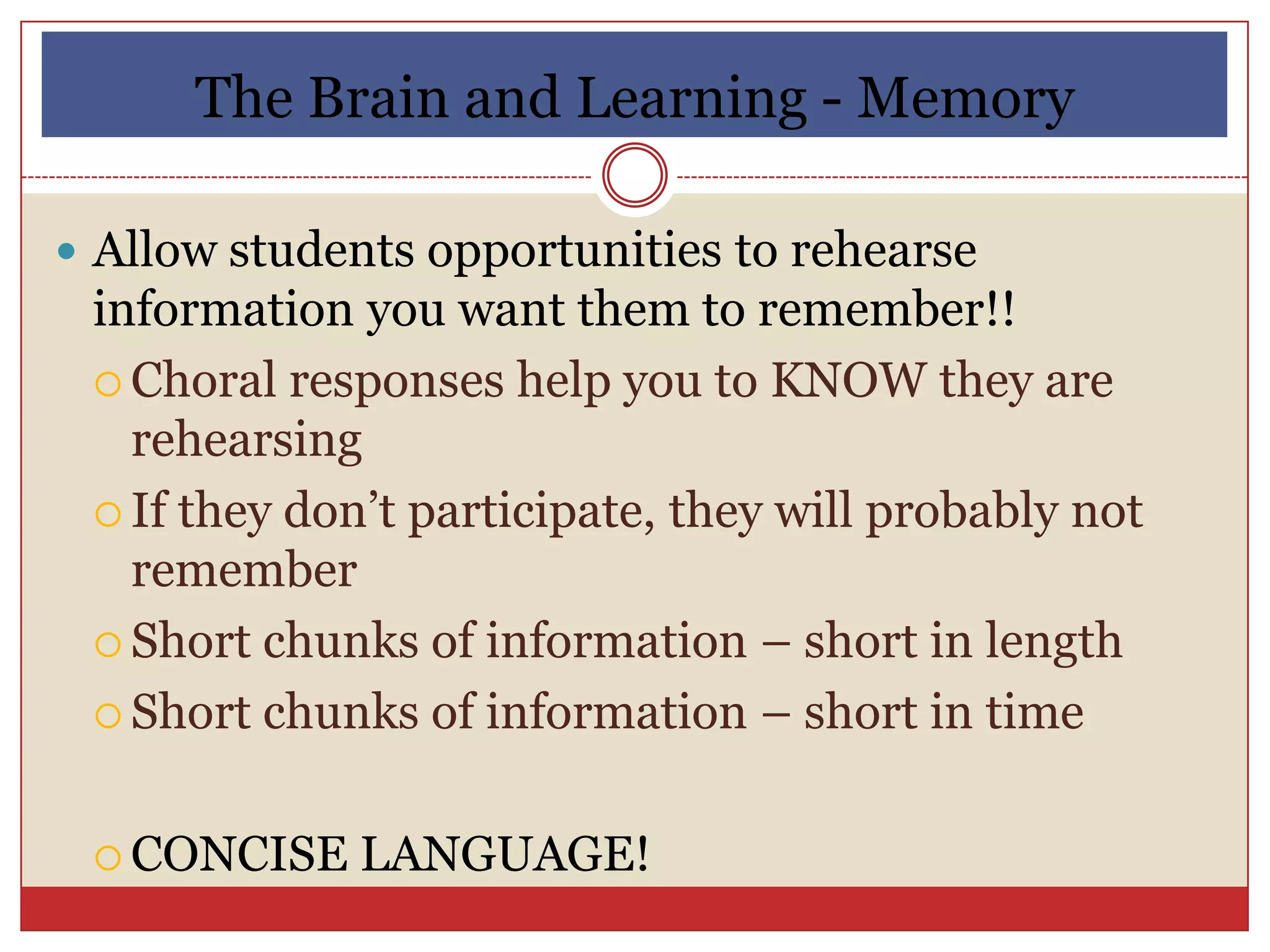 The Brain and Learning - Memory

 Allow students opportunities to rehearse
 information you want them to remember!!
  Choral responses help you to KNOW they are
   rehearsing
  If they don’t participate, they will probably not
   remember
  Short chunks of information – short in length

  Short chunks of information – short in time



  CONCISE   LANGUAGE!
 